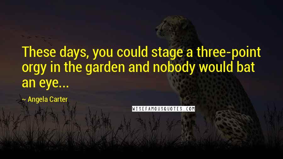 Angela Carter Quotes: These days, you could stage a three-point orgy in the garden and nobody would bat an eye...