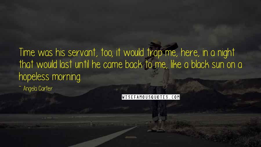Angela Carter Quotes: Time was his servant, too; it would trap me, here, in a night that would last until he came back to me, like a black sun on a hopeless morning.