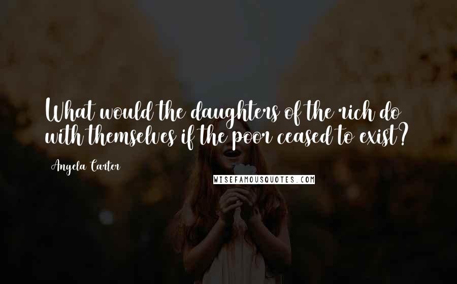 Angela Carter Quotes: What would the daughters of the rich do with themselves if the poor ceased to exist?