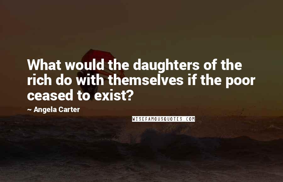 Angela Carter Quotes: What would the daughters of the rich do with themselves if the poor ceased to exist?