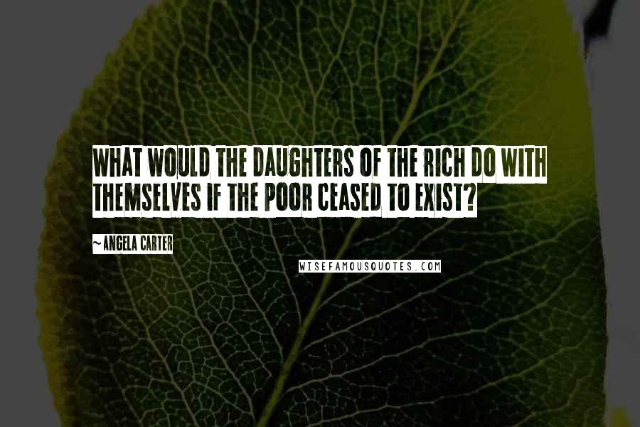 Angela Carter Quotes: What would the daughters of the rich do with themselves if the poor ceased to exist?