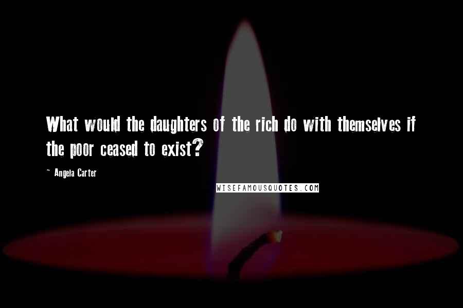 Angela Carter Quotes: What would the daughters of the rich do with themselves if the poor ceased to exist?