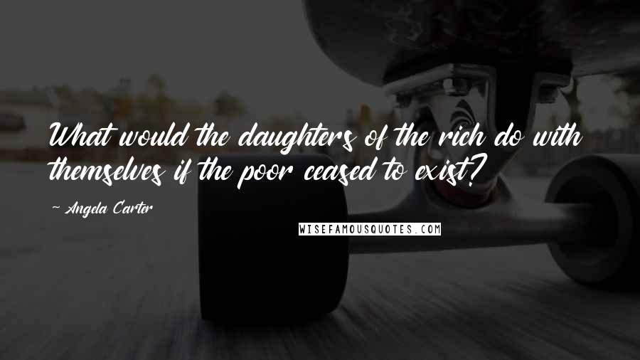 Angela Carter Quotes: What would the daughters of the rich do with themselves if the poor ceased to exist?