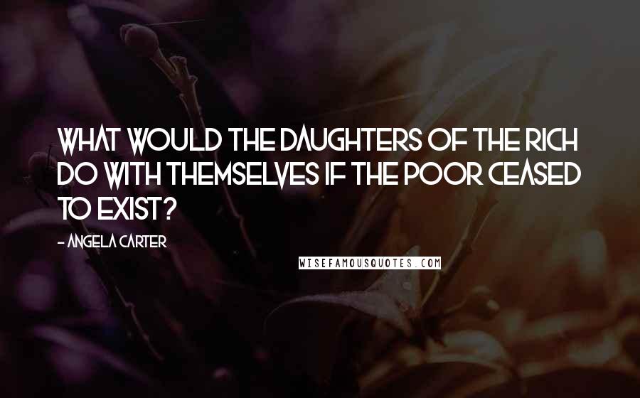 Angela Carter Quotes: What would the daughters of the rich do with themselves if the poor ceased to exist?