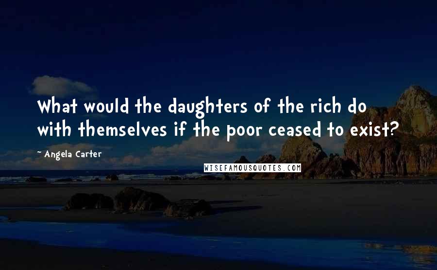 Angela Carter Quotes: What would the daughters of the rich do with themselves if the poor ceased to exist?