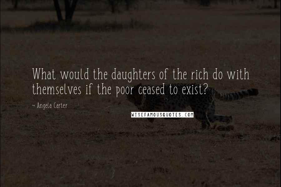 Angela Carter Quotes: What would the daughters of the rich do with themselves if the poor ceased to exist?