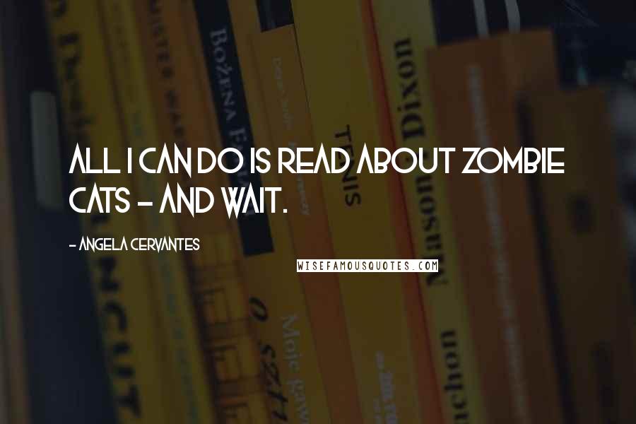 Angela Cervantes Quotes: All I can do is read about zombie cats - and wait.