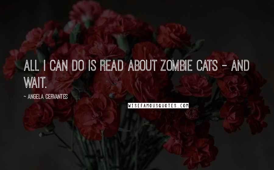 Angela Cervantes Quotes: All I can do is read about zombie cats - and wait.