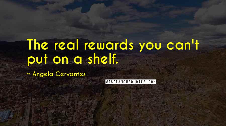 Angela Cervantes Quotes: The real rewards you can't put on a shelf.