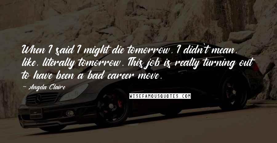 Angela Claire Quotes: When I said I might die tomorrow, I didn't mean, like, literally tomorrow. This job is really turning out to have been a bad career move.