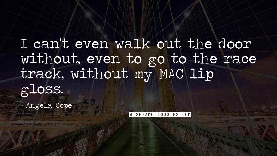 Angela Cope Quotes: I can't even walk out the door without, even to go to the race track, without my MAC lip gloss.