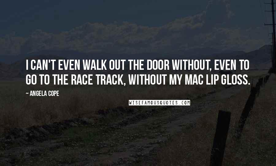 Angela Cope Quotes: I can't even walk out the door without, even to go to the race track, without my MAC lip gloss.