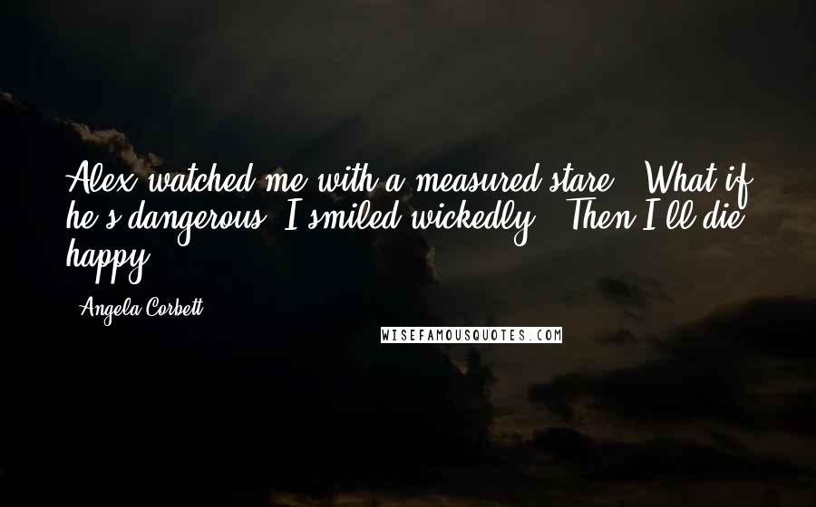 Angela Corbett Quotes: Alex watched me with a measured stare. "What if he's dangerous?"I smiled wickedly. "Then I'll die happy.