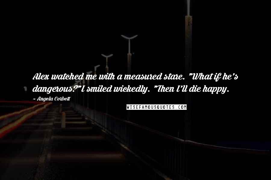 Angela Corbett Quotes: Alex watched me with a measured stare. "What if he's dangerous?"I smiled wickedly. "Then I'll die happy.