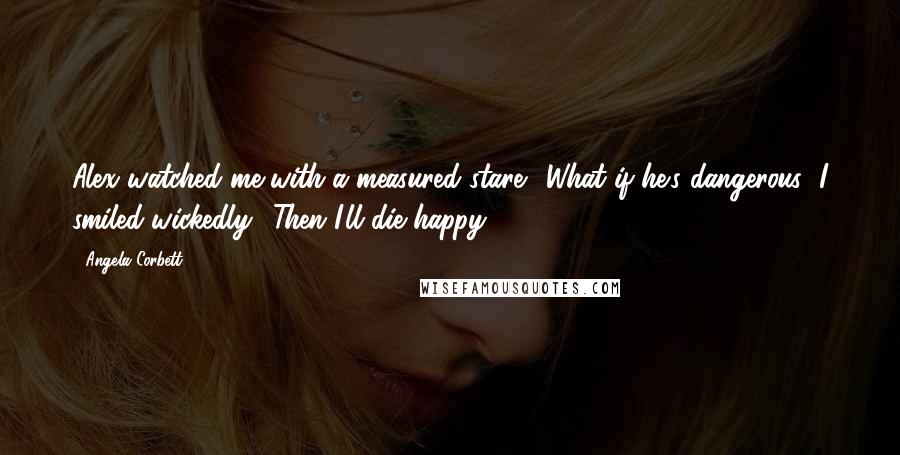 Angela Corbett Quotes: Alex watched me with a measured stare. "What if he's dangerous?"I smiled wickedly. "Then I'll die happy.