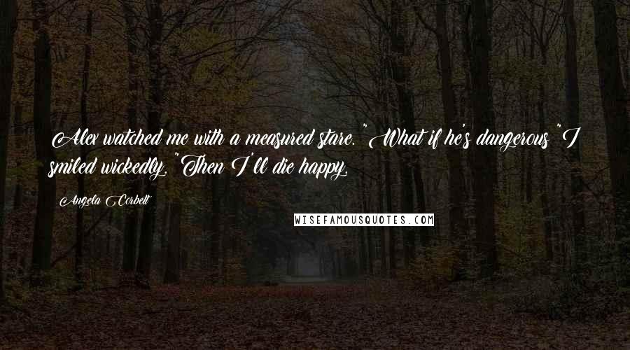 Angela Corbett Quotes: Alex watched me with a measured stare. "What if he's dangerous?"I smiled wickedly. "Then I'll die happy.