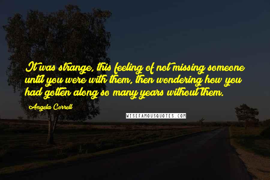 Angela Correll Quotes: It was strange, this feeling of not missing someone until you were with them, then wondering how you had gotten along so many years without them.