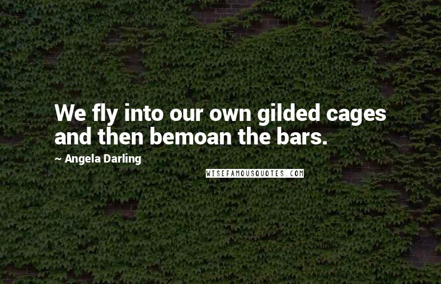 Angela Darling Quotes: We fly into our own gilded cages and then bemoan the bars.