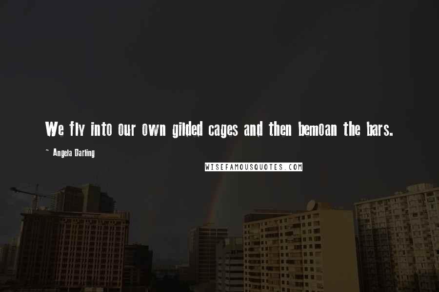 Angela Darling Quotes: We fly into our own gilded cages and then bemoan the bars.