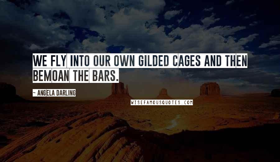 Angela Darling Quotes: We fly into our own gilded cages and then bemoan the bars.