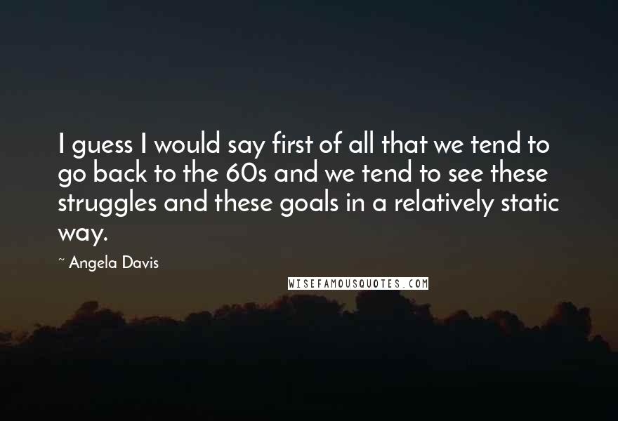 Angela Davis Quotes: I guess I would say first of all that we tend to go back to the 60s and we tend to see these struggles and these goals in a relatively static way.