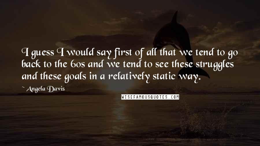 Angela Davis Quotes: I guess I would say first of all that we tend to go back to the 60s and we tend to see these struggles and these goals in a relatively static way.