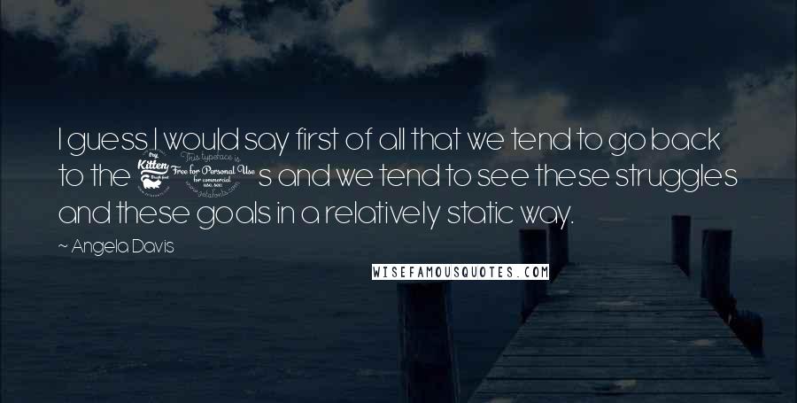 Angela Davis Quotes: I guess I would say first of all that we tend to go back to the 60s and we tend to see these struggles and these goals in a relatively static way.