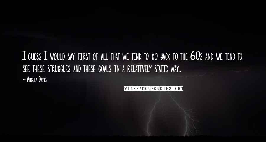 Angela Davis Quotes: I guess I would say first of all that we tend to go back to the 60s and we tend to see these struggles and these goals in a relatively static way.