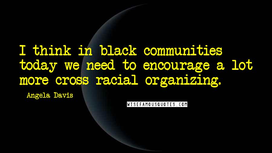 Angela Davis Quotes: I think in black communities today we need to encourage a lot more cross racial organizing.