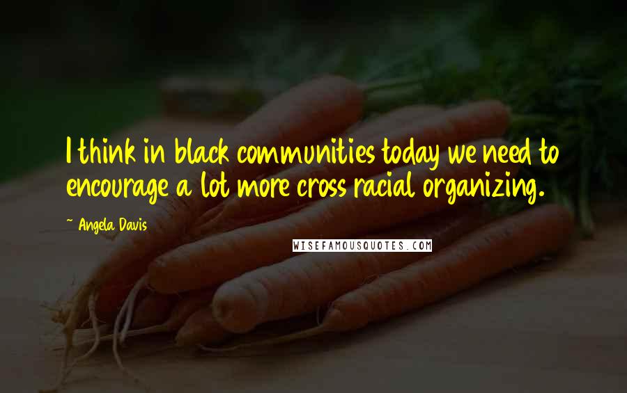 Angela Davis Quotes: I think in black communities today we need to encourage a lot more cross racial organizing.