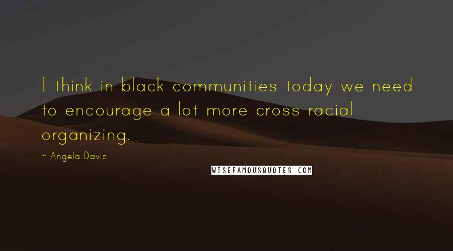 Angela Davis Quotes: I think in black communities today we need to encourage a lot more cross racial organizing.