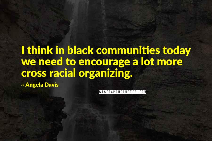 Angela Davis Quotes: I think in black communities today we need to encourage a lot more cross racial organizing.