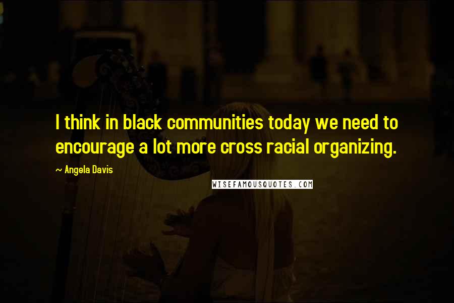 Angela Davis Quotes: I think in black communities today we need to encourage a lot more cross racial organizing.