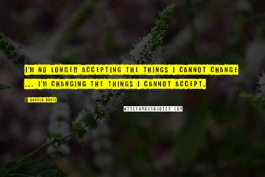 Angela Davis Quotes: I'm no longer accepting the things I cannot change ... I'm changing the things I cannot accept.