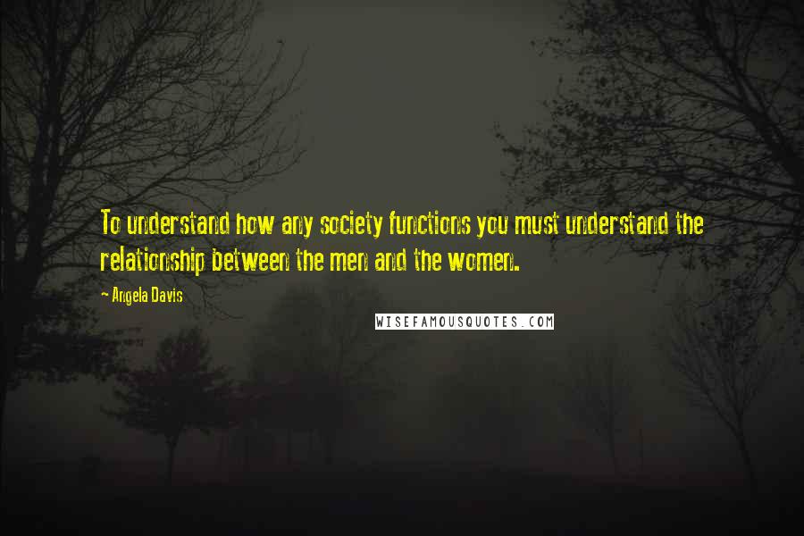 Angela Davis Quotes: To understand how any society functions you must understand the relationship between the men and the women.