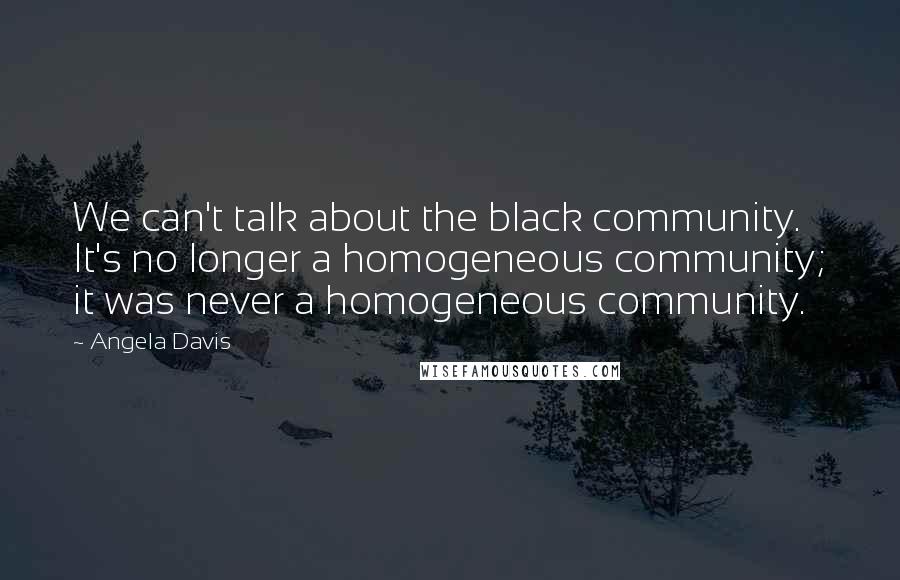 Angela Davis Quotes: We can't talk about the black community. It's no longer a homogeneous community; it was never a homogeneous community.