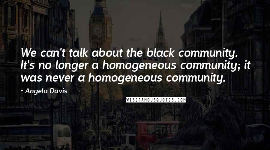 Angela Davis Quotes: We can't talk about the black community. It's no longer a homogeneous community; it was never a homogeneous community.