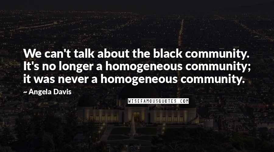 Angela Davis Quotes: We can't talk about the black community. It's no longer a homogeneous community; it was never a homogeneous community.