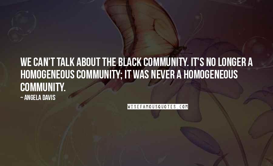 Angela Davis Quotes: We can't talk about the black community. It's no longer a homogeneous community; it was never a homogeneous community.