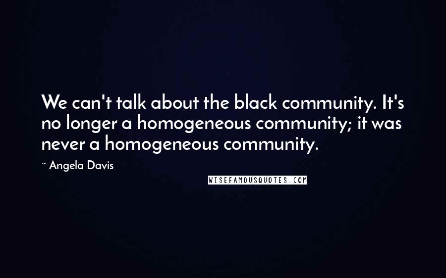 Angela Davis Quotes: We can't talk about the black community. It's no longer a homogeneous community; it was never a homogeneous community.