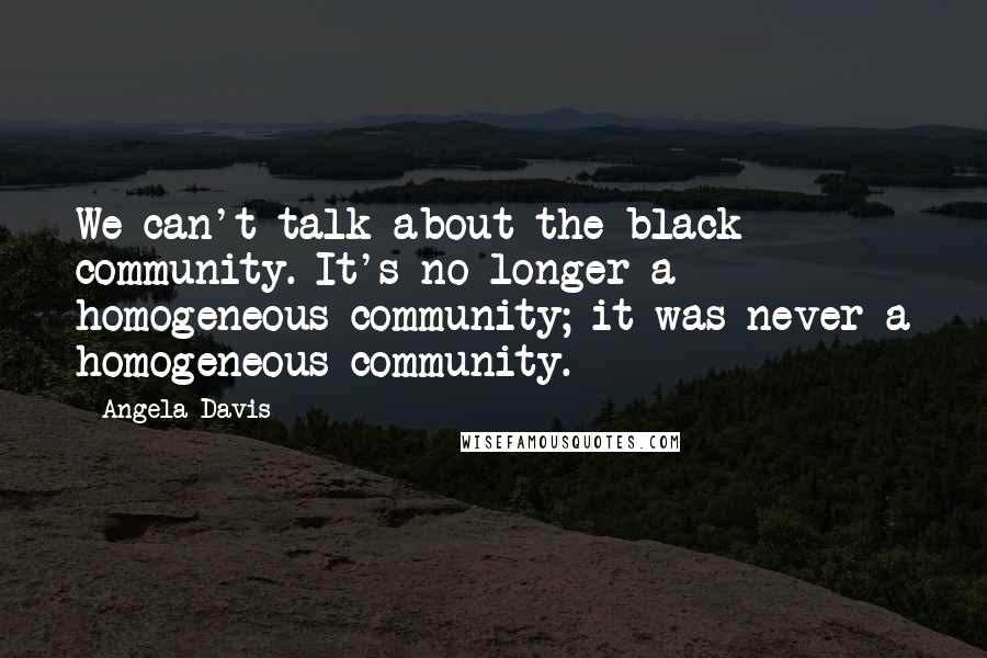 Angela Davis Quotes: We can't talk about the black community. It's no longer a homogeneous community; it was never a homogeneous community.