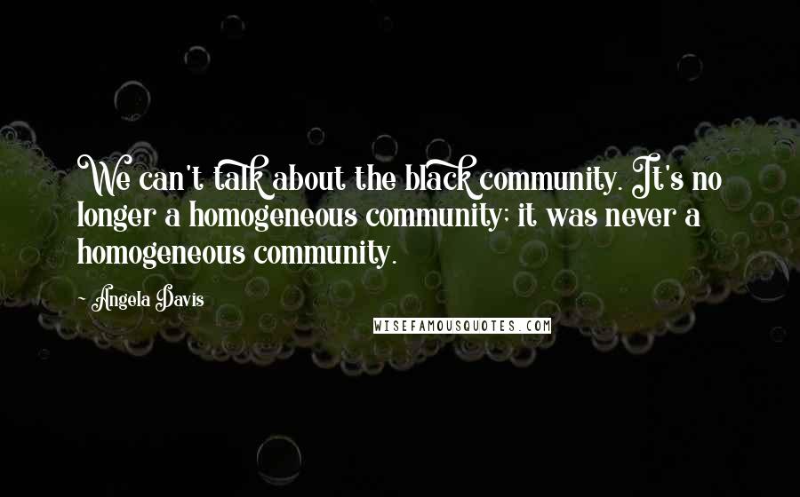 Angela Davis Quotes: We can't talk about the black community. It's no longer a homogeneous community; it was never a homogeneous community.