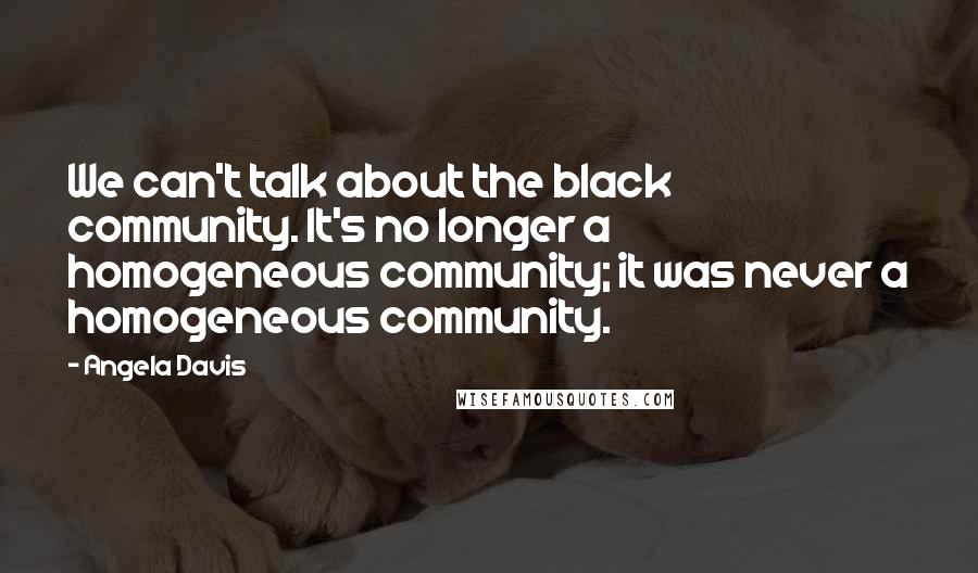 Angela Davis Quotes: We can't talk about the black community. It's no longer a homogeneous community; it was never a homogeneous community.