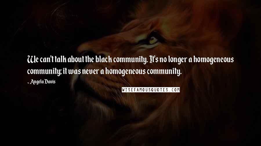 Angela Davis Quotes: We can't talk about the black community. It's no longer a homogeneous community; it was never a homogeneous community.