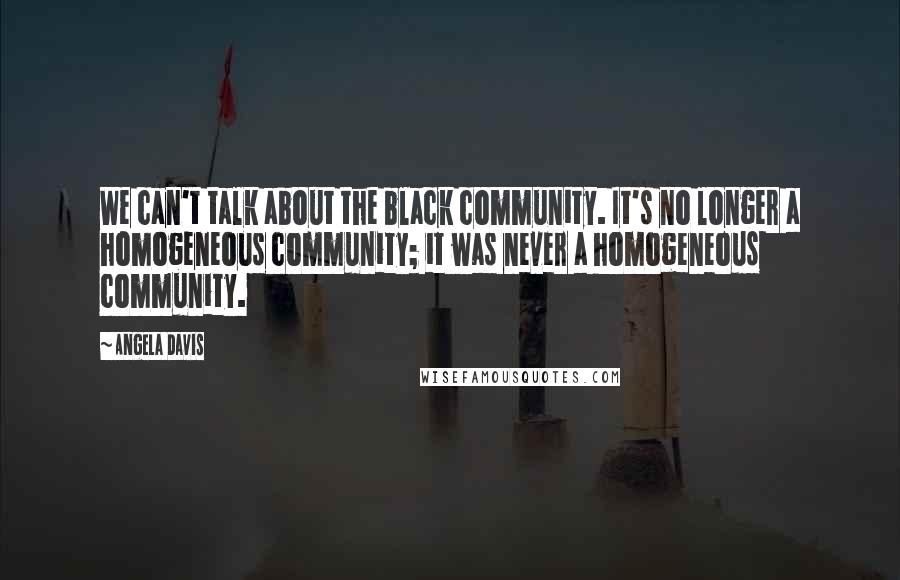 Angela Davis Quotes: We can't talk about the black community. It's no longer a homogeneous community; it was never a homogeneous community.