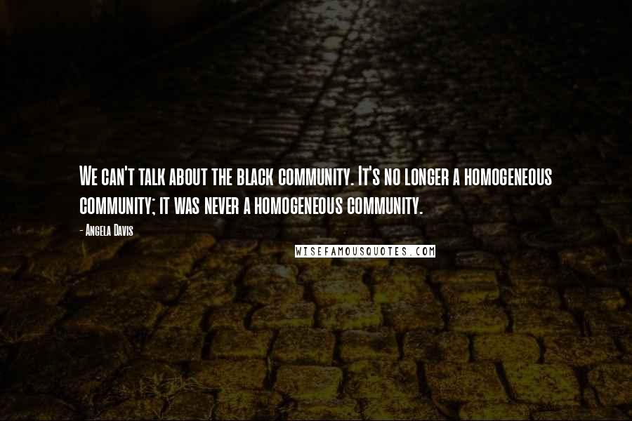 Angela Davis Quotes: We can't talk about the black community. It's no longer a homogeneous community; it was never a homogeneous community.