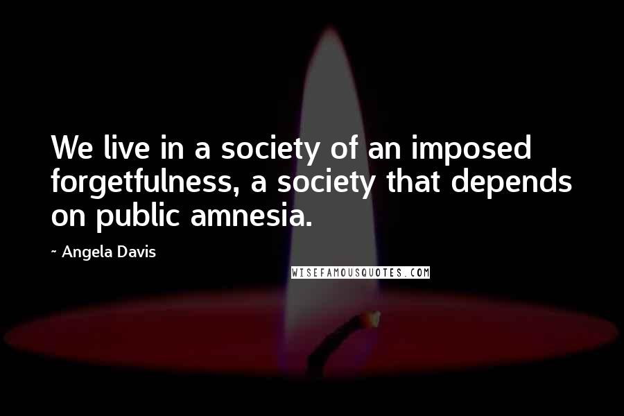 Angela Davis Quotes: We live in a society of an imposed forgetfulness, a society that depends on public amnesia.