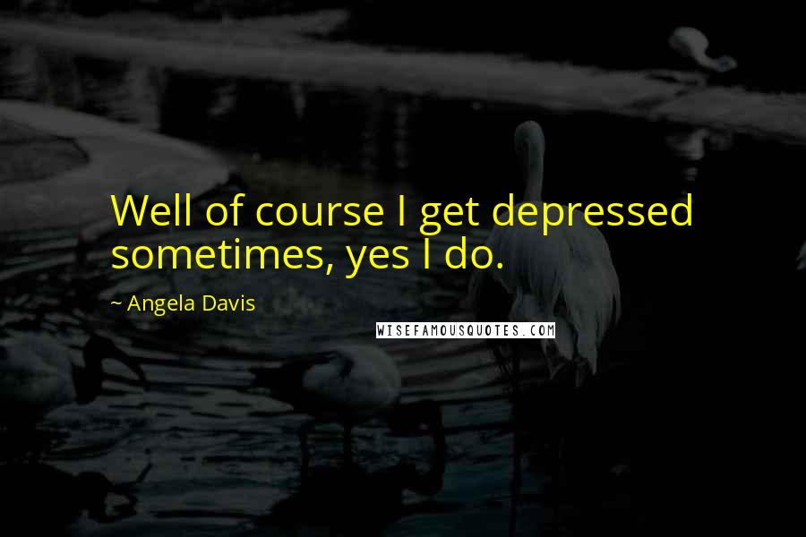 Angela Davis Quotes: Well of course I get depressed sometimes, yes I do.