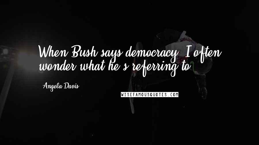 Angela Davis Quotes: When Bush says democracy, I often wonder what he's referring to.