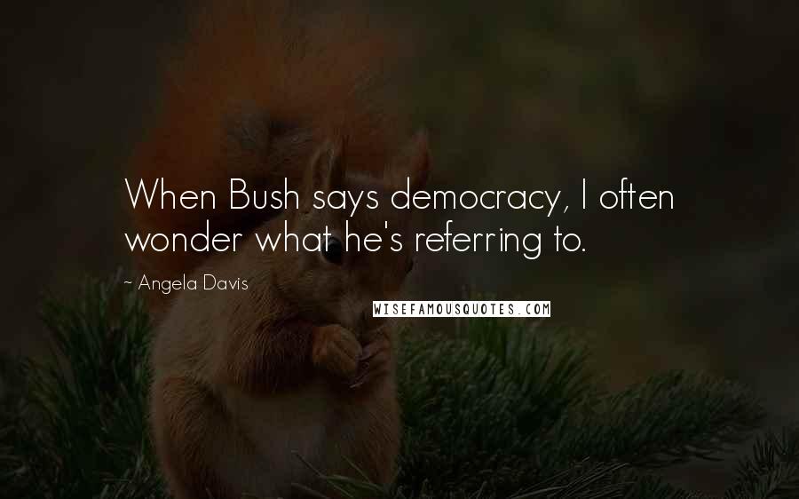 Angela Davis Quotes: When Bush says democracy, I often wonder what he's referring to.